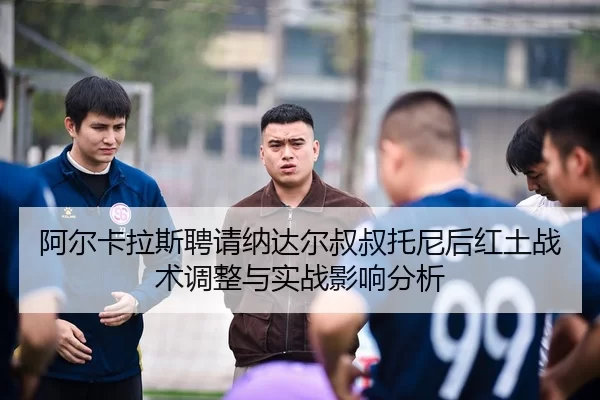 阿尔卡拉斯聘请纳达尔叔叔托尼后红土战术调整与实战影响分析