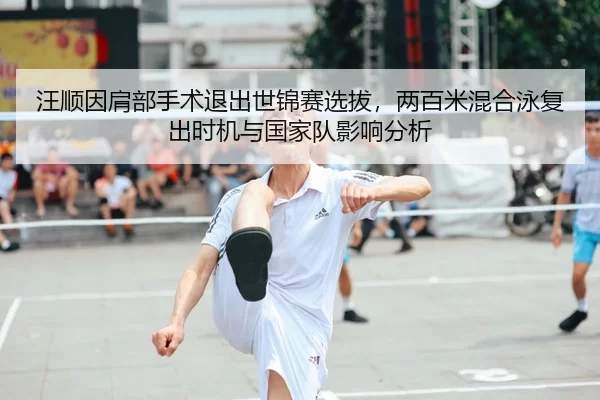 汪顺因肩部手术退出世锦赛选拔，两百米混合泳复出时机与国家队影响分析