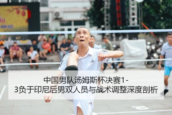 中国男队汤姆斯杯决赛1-3负于印尼后男双人员与战术调整深度剖析